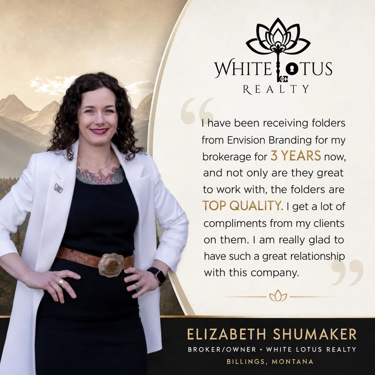 Testimonial from Elizabeth Shumaker, Broker/Owner, White Lotus Realty, Billings, Montana: I have been receiving folders from Envision Branding for my brokerage for 3 years now, and not only are they great to work with, the folders are top quality. I get a lot of compliments from my clients on them. I am really glad to have such a great relationship with this company.